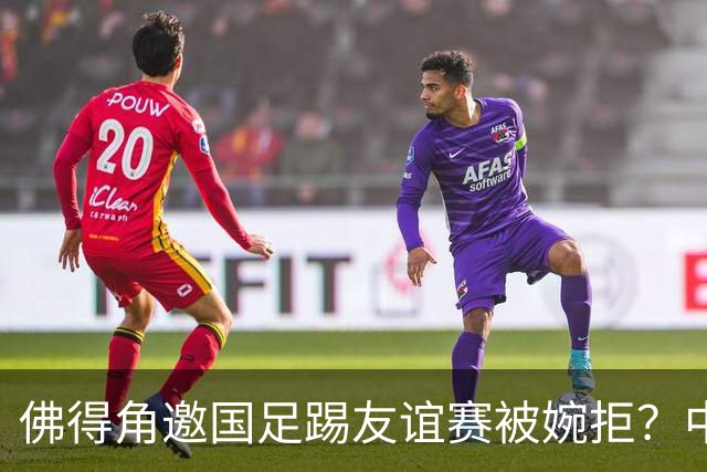 佛得角邀国足踢友谊赛被婉拒？中国足协回应：消息不实